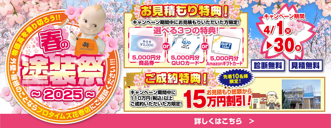 春の塗装祭 ～2025～ 概算を乗り切ろう！ 外壁・屋根塗装のことならプロタイムズ花巻店にご相談ください！ キャンペーン期間：4月1日（火）～ 4月30日（水） お見積もり特典！ キャンペーン期間中にお見積もりいただいた方限定 選べる3つの特典！ ① 5,000円分の商品券 ② 5,000円分のQUOカード ③ 5,000円分のAmazonギフトカード ご成約特典！ キャンペーン期間中に10万円（税込）以上ご成約いただいた方限定！ 先着10名様限定！ お見積もり総額から15万円割引！ 診断無料・見積無料 詳しくはこちら►