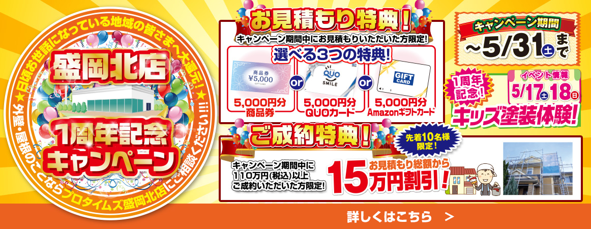 プロタイムズ盛岡北店1周年記念キャンペーン。お見積もり特典：キャンペーン期間中にお見積もり頂いた方に選べる5,000円分の商品券、QUOカード、Amazonギフトカードのいずれか。ご成約特典：110万円以上の契約で総額から15万円割引。期間5月31日まで、先着10名様限定。5月17～18日にはキッズ塗装体験イベント開催。日頃のご愛顧に感謝いたします。